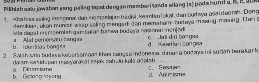 Soal Pihan
Pilihlah satu jawaban yang paling tepat dengan memberi tanda silang (x) pada huruf a, b, c, atau
1. Kita bisa saling mengenal dan mempelajari tradisi, kearifan lokal, dan budaya asal daerah. Deng
demikian, akan muncul sikap saling mengerti dan memahami budaya masing-masing. Dari s
kita dapat memperoleh gambaran bahwa budaya nasional menjadi ...
a. Alat pemersatu bangsa c. Jati diri bangsa
b. Identitas bangsa d. Kearifan bangsa
2. Salah satu budaya kebersamaan khas bangsa Indonesia, dimana budaya ini sudah berakar k
dalam kehidupan masyarakat sejak dahulu kala adalah ....
a、 Dinamisme c. Sesajen
b. Gotong royong d. Animisme