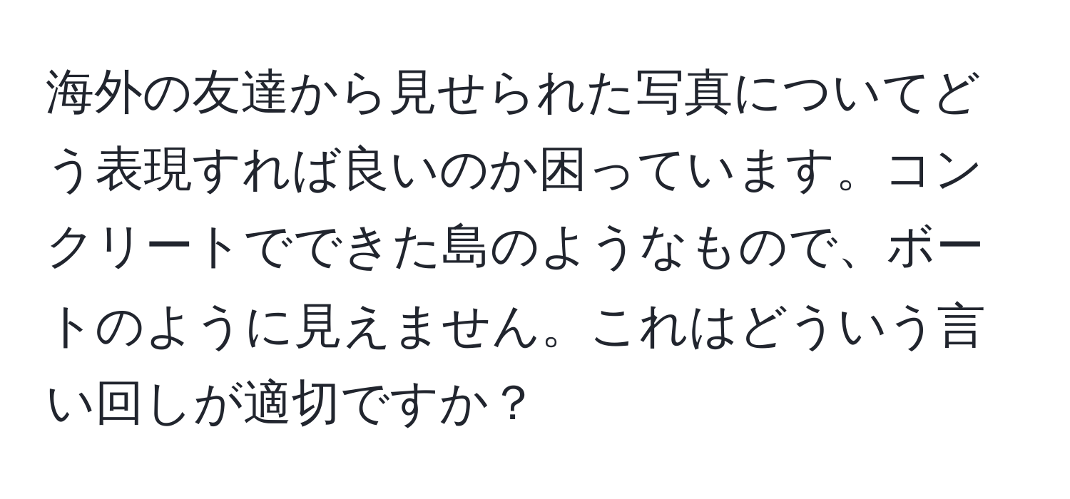 海外の友達から見せられた写真についてどう表現すれば良いのか困っています。コンクリートでできた島のようなもので、ボートのように見えません。これはどういう言い回しが適切ですか？