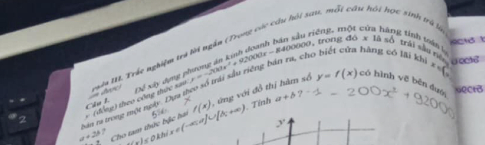 a u, mỗt
a a a 
riēng. n 
g tinh toán 1 sinh trả lin
y=f(x)
2 m dage N Trác nghiệm tra lời ng ắn 
, trong 46* 1as6 trái sầu riệo 
Câu 1. xây dựng y=-200x^2+92000x-8400000 hàng có lai khì x 
Da^4 Nect 
( đ ồ ng theo cộng thực sau
a+2b Z Cho tam thức bậc ha x∈ (-∈fty ,a]∪ [b;+∈fty ) f(x) , ứ ng với đồ thị hàm số có hình vẽ bên đuớ 
bản ra trong một ngày 
. Tính a+b ?
y
,
W_1/