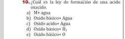 ¿Cuál es la ley de formación de una acido
oxacido.
a) M+ agua Agua
b) Oxido básico 4
c) Oxido acido+ Agua
d) Oxido básico + H_2
e) Oxido básico +0