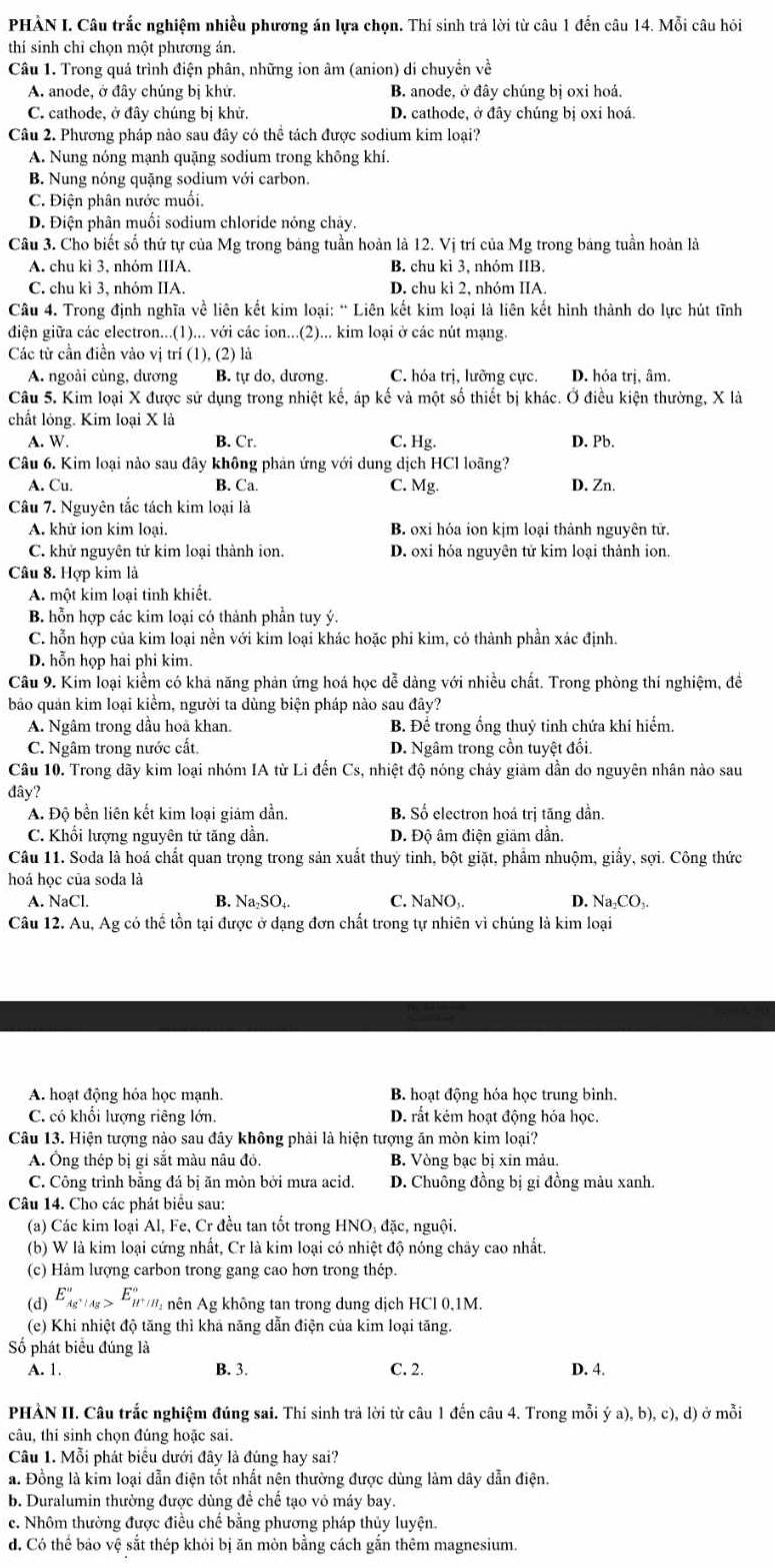 PHẢN I. Câu trắc nghiệm nhiều phương án lựa chọn. Thí sinh trả lời từ câu 1 đến câu 14. Mỗi câu hỏi
thí sinh chỉ chọn một phương án.
Câu 1. Trong quả trình điện phân, những ion âm (anion) di chuyền về
A. anode, ở đây chúng bị khử. B. anode, ở đây chúng bị oxi hoá.
C. cathode, ở đây chúng bị khử, D. cathode, ở đây chúng bị oxi hoá.
Câu 2. Phương pháp nào sau đây có thể tách được sodium kim loại?
A. Nung nóng mạnh quặng sodium trong không khí.
B. Nung nóng quặng sodium với carbon.
C. Điện phân nước muối.
D. Điện phân muối sodium chloride nóng chảy.
Câu 3. Cho biết số thứ tự của Mg trong bảng tuần hoàn là 12. Vị trí của Mg trong bảng tuần hoản là
A. chu kì 3, nhỏm IIIA. B. chu kì 3, nhóm IIB.
C. chu kì 3, nhóm IIA. D. chu kì 2, nhóm IIA.
Câu 4. Trong định nghĩa về liên kết kim loại: “ Liên kết kim loại là liên kết hình thành do lực hút tĩnh
điện giữa các electron...(1)... với các ion...(2)... kim loại ở các nút mạng.
Các từ cần điền vào vị trí (1), (2) là
A. ngoài cùng, dương B. tự do, dương. C. hóa trị, lưỡng cực. D. hỏa trị, âm.
Câu 5. Kim loại X được sử dụng trong nhiệt kế, áp kế và một số thiết bị khác. Ở điều kiện thường, X là
chất lỏng. Kim loại X là
A. W. B. Cr. C. Hg. D. Pb.
Câu 6. Kim loại nào sau đây không phản ứng với dung dịch HCl loãng?
A. Cu. B. Ca. C. Mg. D. Zn.
Câu 7. Nguyên tắc tách kim loại là
A. khữ ion kim loại. B. oxi hóa ion kịm loại thành nguyên tử.
C. khử nguyên tử kim loại thành ion. D. oxi hóa nguyên tử kim loại thành ion.
Câu 8. Hợp kim là
A. một kim loại tinh khiết.
B. hỗn hợp các kim loại có thành phần tuy ý.
C. hỗn hợp của kim loại nền với kim loại khác hoặc phi kim, có thành phần xác định.
D. hỗn họp hai phi kim.
Câu 9. Kim loại kiểm có khả năng phản ứng hoá học dễ dàng với nhiều chất. Trong phòng thí nghiệm, đề
bảo quản kim loại kiểm, người ta đùng biện pháp nào sau đây?
A. Ngâm trong dầu hoa khan. B. Để trong ổng thuỷ tinh chứa khí hiểm.
C. Ngâm trong nước cất D. Ngâm trong cổn tuyệt đối.
Câu 10. Trong dãy kim loại nhóm IA từ Li đến Cs, nhiệt độ nóng chảy giam dần do nguyên nhân nào sau
đây?
A. Độ bền liên kết kim loại giám dẫn. B. Số electron hoá trị tăng dần.
C. Khổi lượng nguyên tử tăng dần. D. Độ âm điện giäm dẫn.
Câu 11. Soda là hoá chất quan trọng trong sản xuất thuỷ tinh, bột giặt, phẩm nhuộm, giấy, sợi. Công thức
hoá học của soda là
A. NaCl. B. Na₂SO₄. C. NaNO,. D. Na₂CO₃.
Câu 12. Au, Ag có thể tồn tại được ở dạng đơn chất trong tự nhiên vì chúng là kim loại
A. hoạt động hóa học mạnh B. hoạt động hóa học trung bình.
C. có khổi lượng riêng lớn. D. rất kém hoạt động hóa học.
Câu 13. Hiện tượng nào sau đây không phải là hiện tượng ăn mòn kim loại?
A. Ông thép bị gi sắt màu nâu đỏ. B. Vòng bạc bị xin mảu.
C. Công trình bằng đá bị ăn mòn bởi mưa acid. D. Chuông đồng bị gi đồng màu xanh.
Câu 14. Cho các phát biểu sau:
(a) Các kim loại Al, Fe, Cr đều tan tốt trong HNO, đặc, nguội.
(b) W là kim loại cứng nhất, Cr là kim loại có nhiệt độ nóng chãy cao nhất.
(c) Hàm lượng carbon trong gang cao hơn trong thép.
(d) E_Ag^+|Ag^circ ,E_H°
* '' nên  Ag không tan trong dung dịch HCI 0,1M.
(e) Khi nhiệt độ tăng thì khá năng dẫn điện của kim loại tăng.
Số phát biểu đúng là
A. 1. B. 3. C. 2. D. 4.
PHÀN II. Câu trắc nghiệm đúng sai. Thi sinh trả lời từ câu 1 đến câu 4. Trong mỗi ya),b),c),d) ở ở mỗi
câu, thí sinh chọn đúng hoặc sai.
Câu 1. Mỗi phát biểu dưới đây là đúng hay sai?
a. Đồng là kim loại dẫn điện tốt nhất nên thường được dùng làm dây dẫn điện.
b. Duralumin thường được dùng để chế tạo vỏ máy bay.
e. Nhôm thường được điều chế bằng phương pháp thủy luyện.
d. Có thể bảo vệ sắt thép khỏi bị ăn mòn bằng cách gắn thêm magnesium.