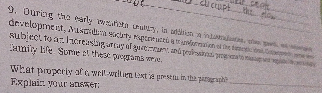 During the early twentieth century, in addition to industrialization, urbian growth, and eoopie 
development, Australian society experienced a transformation of the domestic ideal. Consequenty, peie ves 
subject to an increasing array of government and professional programs to manage and reguate i ar e 
family life. Some of these programs were. 
What property of a well-written text is present in the paragraph? 
Explain your answer: 
_