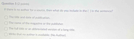 If there is no author for a source, then what do you include in the ( ) in the sentence?
The title and date of publication.
The name of the magazine or the publisher.
The full title or an abbreviated version of a long title.
Write that no author is available: (No Author).