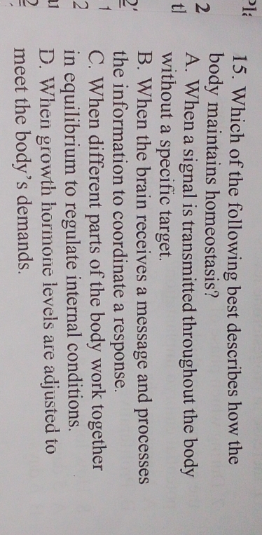 Pla 15. Which of the following best describes how the
body maintains homeostasis?
2 A. When a signal is transmitted throughout the body
t] without a specific target.
B. When the brain receives a message and processes
2 the information to coordinate a response.
1 C. When different parts of the body work together
2 in equilibrium to regulate internal conditions.
D. When growth hormone levels are adjusted to
meet the body’s demands.