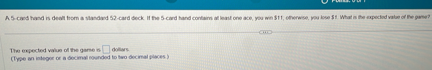 A 5 -card hand is dealt from a standard 52 -card deck. If the 5 -card hand contains at least one ace, you win $11; otherwise, you lose $1. What is the expected value of the game? 
The expected value of the game is □ dollars
(Type an integer or a decimal rounded to two decimal places.)