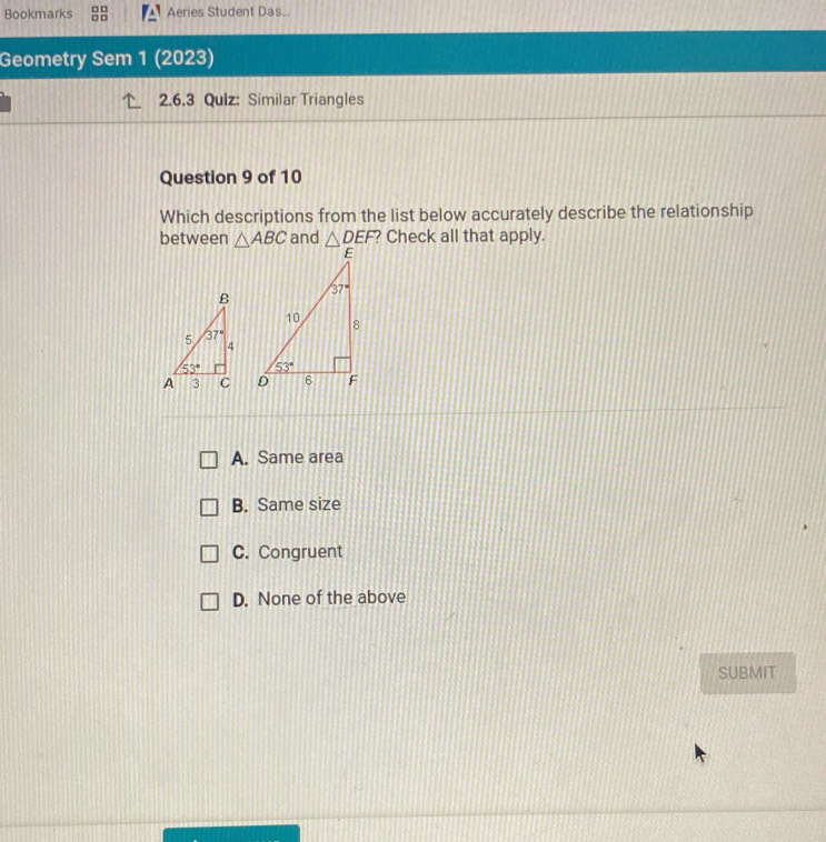 Bookmarks Aeries Student Das...
Geometry Sem 1 (2023)
2.6.3 Quiz: Similar Triangles
Question 9 of 10
Which descriptions from the list below accurately describe the relationship
between △ ABC and △ DEF ? Check all that apply.

A. Same area
B. Same size
C. Congruent
D. None of the above
SUBMIT