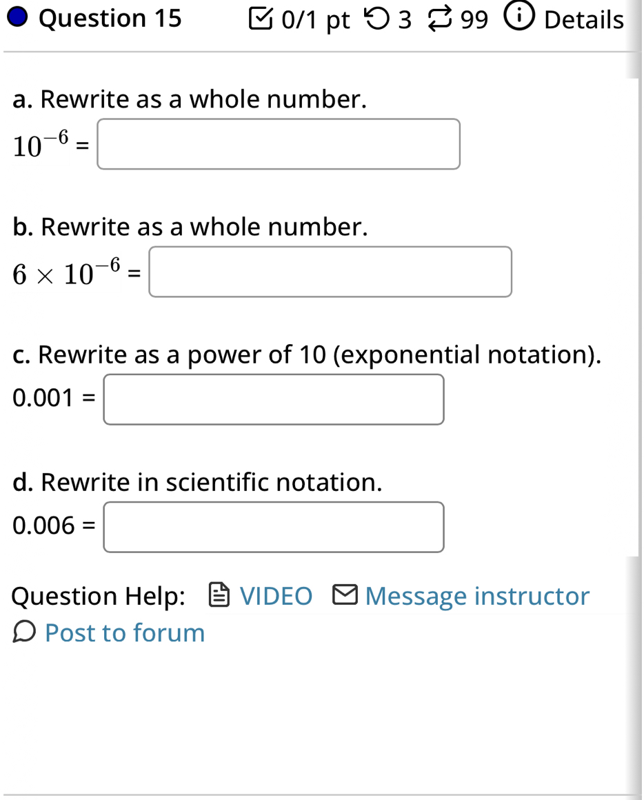 つ 3 99 Details 
a. Rewrite as a whole number.
10^(-6)=□
b. Rewrite as a whole number.
6* 10^(-6)=□
c. Rewrite as a power of 10 (exponential notation).
0.001=□
d. Rewrite in scientific notation.
0.006=□
Question Help: VIDEO Message instructor 
Ω Post to forum