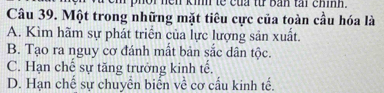 kinh te cu tt b an tai chính .
Câu 39. Một trong những mặt tiêu cực của toàn cầu hóa là
A. Kìm hãm sự phát triển của lực lượng sản xuất.
B. Tạo ra nguy cơ đánh mất bản sắc dân tộc.
C. Hạn chế sự tăng trưởng kinh tế.
D. Hạn chế sự chuyển biến về cơ cấu kinh tế.