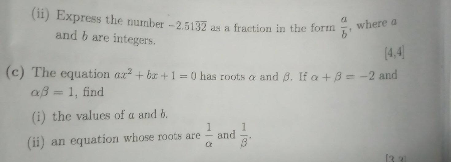 (ii) Express the number -2.51overline 32 as a fraction in the form  a/b  , where a 
and b are integers.
[4,4]
(c) The equation ax^2+bx+1=0 has roots α and β. If alpha +beta =-2 and
alpha beta =1 , find 
(i) the values of a and b. 
(ii) an equation whose roots are  1/alpha   and  1/beta  . 
[3 2]