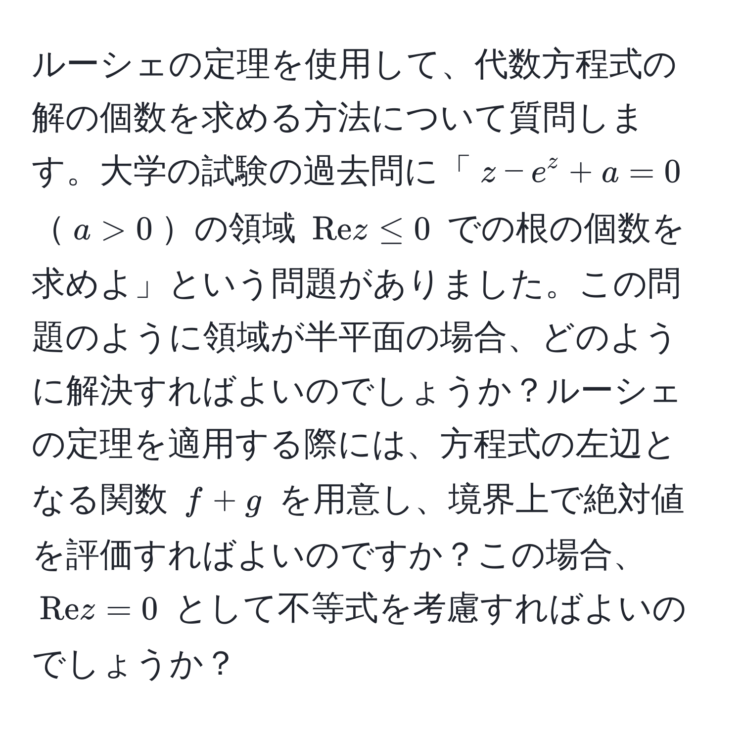 ルーシェの定理を使用して、代数方程式の解の個数を求める方法について質問します。大学の試験の過去問に「( z - e^(z + a = 0 )( a > 0 )の領域 ( Re) z ≤ 0 ) での根の個数を求めよ」という問題がありました。この問題のように領域が半平面の場合、どのように解決すればよいのでしょうか？ルーシェの定理を適用する際には、方程式の左辺となる関数 ( f + g ) を用意し、境界上で絶対値を評価すればよいのですか？この場合、( Re z = 0 ) として不等式を考慮すればよいのでしょうか？