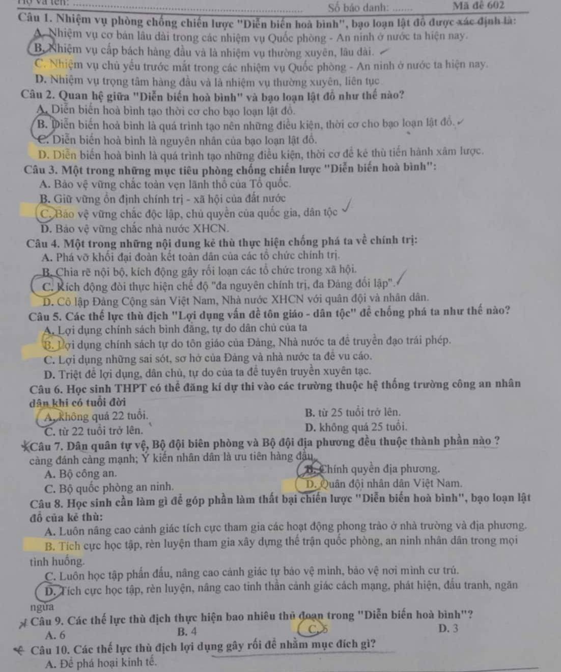 Hộ và tên_
Số bảo danh: _Mã đê 602
Câu 1. Nhiệm vụ phòng chống chiến lược 'Diễn biến hoà bình'', bạo loạn lật đồ được xác định là:
A. Nhiệm vụ cơ bản lầu dài trong các nhiệm vụ Quốc phòng - An ninh ở nước ta hiện nay.
B. Nhiệm vụ cấp bách hàng đầu và là nhiệm vụ thường xuyên, lâu dài.
C. Nhiệm vụ chủ yếu trước mắt trong các nhiệm vụ Quốc phòng - An ninh ở nước ta hiện nay.
D. Nhiệm vụ trọng tâm hàng đầu và là nhiệm vụ thường xuyên, liên tục
Câu 2. Quan hệ giữa "Diễn biến hoà bình" và bạo loạn lật đỗ như thế nào?
A. Diễn biển hoà bình tạo thời cơ cho bạo loạn lật đồ.
B. Diễn biến hoà bình là quá trình tạo nên những điều kiện, thời cơ cho bạo loạn lật đồ,
C. Diễn biển hoà bình là nguyên nhân của bạo loạn lật đồ.
D. Diễn biến hoà bình là quá trình tạo những điều kiện, thời cơ đề kẻ thù tiến hành xâm lược.
Câu 3. Một trong những mục tiêu phòng chống chiến lược "Diễn biến hoà bình":
A. Bảo vệ vững chắc toàn vẹn lãnh thổ của Tổ quốc.
B. Giữ vững ổn định chính trị - xã hội của đất nước
C. Bảo vệ vững chắc độc lập, chủ quyền của quốc gia, dân tộc
D. Bảo vệ vững chắc nhà nước XHCN.
Câu 4. Một trong những nội dung kẻ thù thực hiện chống phá ta về chính trị:
A. Phá vỡ khối đại đoàn kết toàn dân của các tổ chức chính trị.
B. Chia rẽ nội bộ, kích động gây rối loạn các tổ chức trong xã hội.
C. Kích động đòi thực hiện chế độ "đa nguyên chính trị, đa Đảng đổi lập".
D. Cô lập Đảng Cộng sản Việt Nam, Nhà nước XHCN với quân đội và nhân dân.
Câu 5. Các thế lực thù địch "Lợi dụng vấn đề tôn giáo - dân tộc" để chống phá ta như thế nào?
A. Lợi dụng chính sách bình đăng, tự do dân chủ của ta
B. Lợi dụng chính sách tự do tôn giáo của Đảng, Nhà nước ta để truyền đạo trái phép.
C. Lợi dụng những sai sót, sơ hở của Đảng và nhà nước ta đề vu cáo.
D. Triệt để lợi dụng, dân chủ, tự do của ta đề tuyên truyền xuyên tạc.
Câu 6. Học sinh THPT có thể đăng kí dự thi vào các trường thuộc hệ thống trường công an nhân
dân khi có tuổi đời
A, không quả 22 tuổi. B. từ 25 tuổi trở lên.
C. từ 22 tuổi trở lên. D. không quá 25 tuổi.
Câu 7. Dân quân tự vệ, Bộ đội biên phòng và Bộ đội địa phương đều thuộc thành phần nào ?
càng đánh càng mạnh; Ý kiến nhân dân là ưu tiên hàng đầu
A. Bộ công an. B. Chính quyền địa phương.
C. Bộ quốc phòng an ninh. D. Quân đội nhân dân Việt Nam.
Câu 8. Học sinh cần làm gì để góp phần làm thất bại chiến lược "Diễn biến hoà bình", bạo loạn lật
đồ của kẻ thù:
A. Luôn nãng cao cảnh giác tích cực tham gia các hoạt động phong trào ở nhà trường và địa phương.
B. Tích cực học tập, rèn luyện tham gia xây dựng thế trận quốc phòng, an ninh nhân dân trong mọi
tình huống.
C. Luôn học tập phẩn đấu, nâng cao cảnh giác tự bảo vệ mình, bảo vệ nơi mình cư trú.
D. Tích cực học tập, rèn luyện, nâng cao tinh thần cảnh giác cách mạng, phát hiện, đấu tranh, ngăn
ngǔa
Câu 9. Các thế lực thù địch thực hiện bao nhiêu thủ đoạn trong "Diễn biến hoà bình"?
A. 6 B. 4 C D. 3
Câu 10. Các thế lực thù địch lợi dụng gây rối đề nhằm mục đích gì?
A. Để phá hoại kinh tế.
_