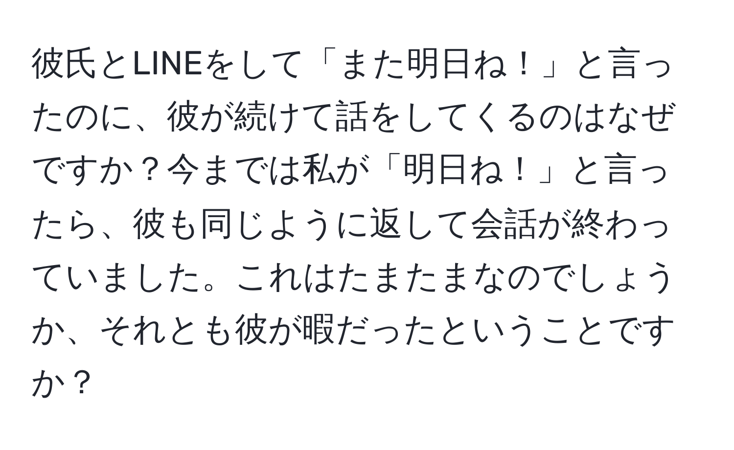 彼氏とLINEをして「また明日ね！」と言ったのに、彼が続けて話をしてくるのはなぜですか？今までは私が「明日ね！」と言ったら、彼も同じように返して会話が終わっていました。これはたまたまなのでしょうか、それとも彼が暇だったということですか？