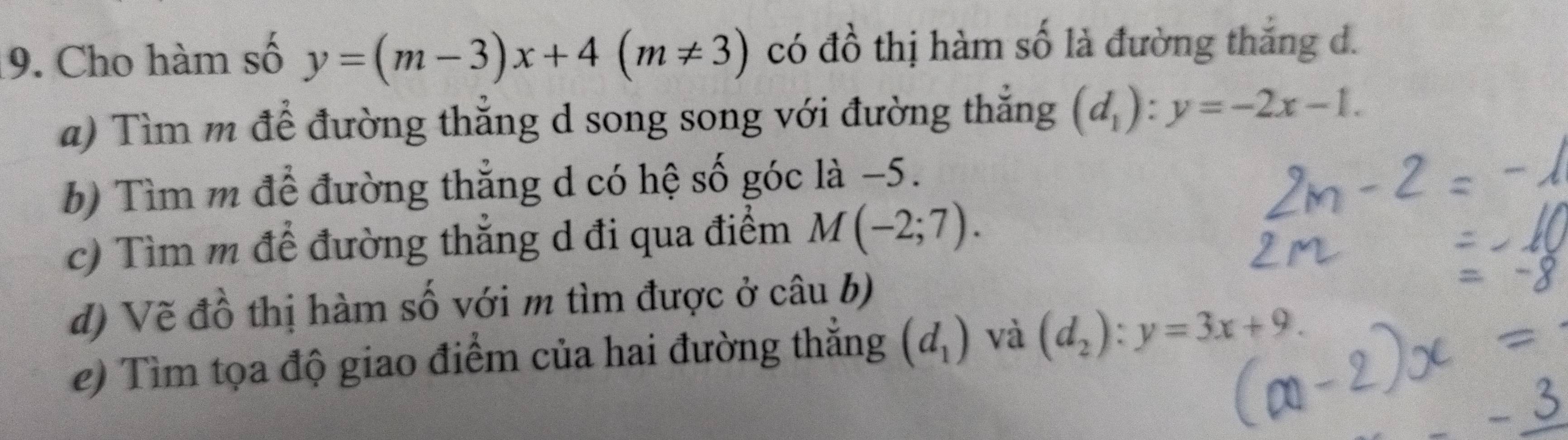 Cho hàm số y=(m-3)x+4(m!= 3) có đồ thị hàm số là đường thắng d. 
a) Tìm m để đường thẳng d song song với đường thắng (d_1):y=-2x-1. 
b) Tìm m để đường thắng d có hệ số góc là −5. 
c) Tìm m để đường thắng d đi qua điểm M(-2;7). 
d) Vẽ đồ thị hàm số với m tìm được ở câu b) 
e) Tìm tọa độ giao điểm của hai đường thắng (d_1) và (d_2):y=3x+9.