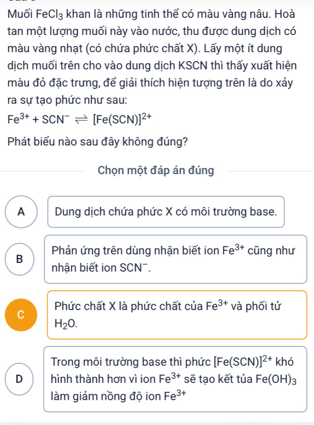 Muối FeCl₃ khan là những tinh thể có màu vàng nâu. Hoà
tan một lượng muối này vào nước, thu được dung dịch có
màu vàng nhạt (có chứa phức chất X). Lấy một ít dung
dịch muối trên cho vào dung dịch KSCN thì thấy xuất hiện
màu đỏ đặc trưng, để giải thích hiện tượng trên là do xảy
ra sự tạo phức như sau:
Fe^(3+)+SCN^-leftharpoons [Fe(SCN)]^2+
Phát biểu nào sau đây không đúng?
Chọn một đáp án đúng
A Dung dịch chứa phức X có môi trường base.
B Phản ứng trên dùng nhận biết ion Fe^(3+) cũng như
nhận biết ion SCN¯.
C Phức chất X là phức chất của Fe^(3+) và phối tử
H_2O.
Trong môi trường base thì phức [Fe(SCN)]^2+ khó
D hình thành hơn vì ion Fe^(3+) sẽ tạo kết tủa Fe(OH)_3
làm giảm nồng độ ion Fe^(3+)