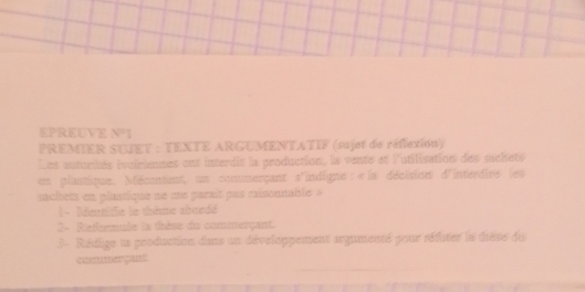 EPREUVE V=1
PREMIER SUJET : TEXTE ARGUMENTATIF (sujet de réflexion) 
Les autoriés ivoiriennes ont interdit la production, la vente et l'utilisation des suchets 
en plantique. Méconent, un commerçant s'indigne:«la décision d'interdies les 
acitets en plastique ne me parait pas raisonnable » 
1 - Imtiffe le thème abordé 
2- Refermule la thèse du commterçant. 
3 - Rédige ua production dans un développement argumenté pour réfuter le tèse du 
commergant