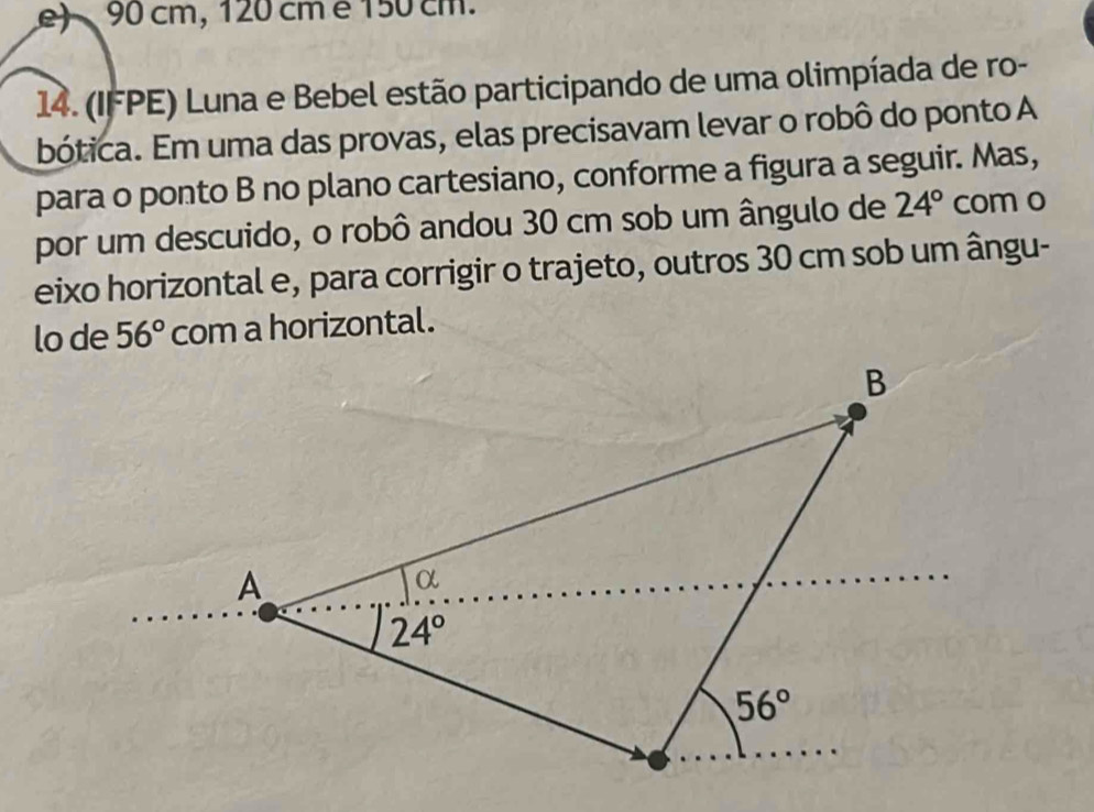 cm, 120 cm é 150 cm.
14. (IFPE) Luna e Bebel estão participando de uma olimpíada de ro-
bótica. Em uma das provas, elas precisavam levar o robô do ponto A
para o ponto B no plano cartesiano, conforme a figura a seguir. Mas,
por um descuido, o robô andou 30 cm sob um ângulo de 24° com o
eixo horizontal e, para corrigir o trajeto, outros 30 cm sob um ângu-
lo de 56° com a horizontal.