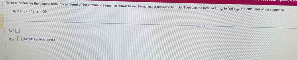 Write a formula for the general term (the nth term) of the arithmetic sequence shown below. Do not use a recursion formula. Then use the formula for a_n to find a_20 the 20th term of the sequence.
a_n=a_n-1-17, a_1=29
a_n=□
a_20=□ (Simplify your answer.)