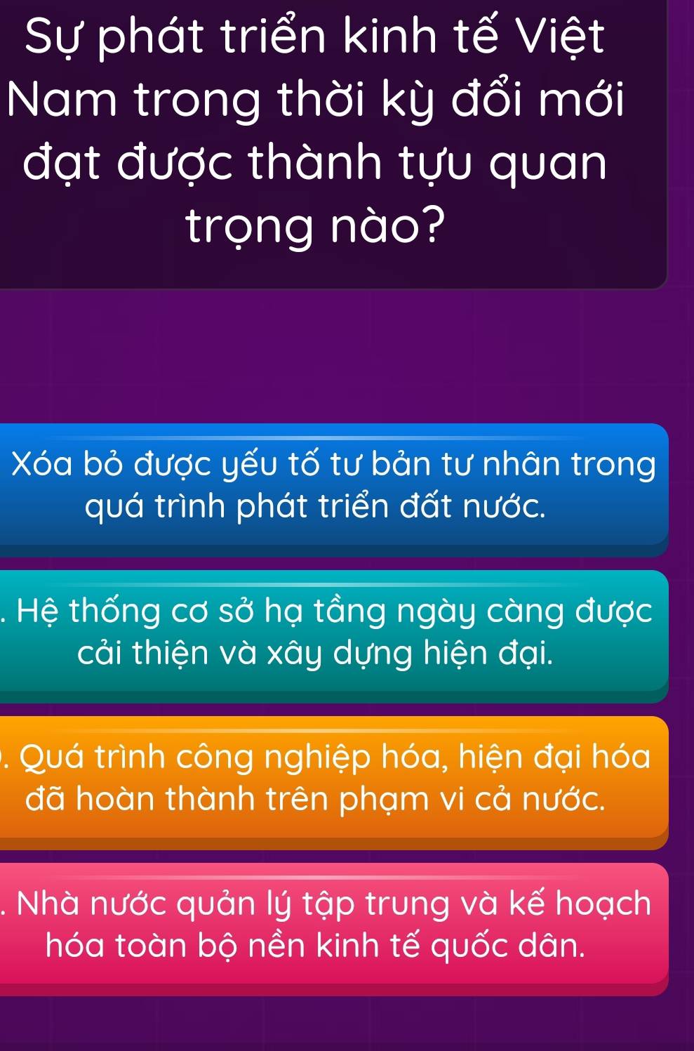 Sự phát triển kinh tế Việt
Nam trong thời kỳ đổi mới
đạt được thành tựu quan
trọng nào?
Xóa bỏ được yếu tố tư bản tư nhân trong
quá trình phát triển đất nước.
. Hệ thống cơ sở hạ tầng ngày càng được
cải thiện và xây dựng hiện đại.
. Quá trình công nghiệp hóa, hiện đại hóa
đã hoàn thành trên phạm vi cả nước.
. Nhà nước quản lý tập trung và kế hoạch
hóa toàn bộ nền kinh tế quốc dân.