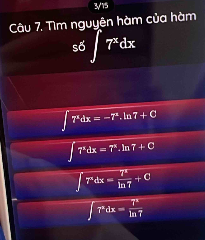 3/15
Câu 7. Tìm nguyên hàm của hàm
s6∈t 7^xdx
∈t 7^xdx=-7^x.ln 7+C
∈t 7^xdx=7^x. ln 7+C
∈t 7^xdx= 7^x/ln 7 +C
∈t 7^xdx= 7^x/ln 7 