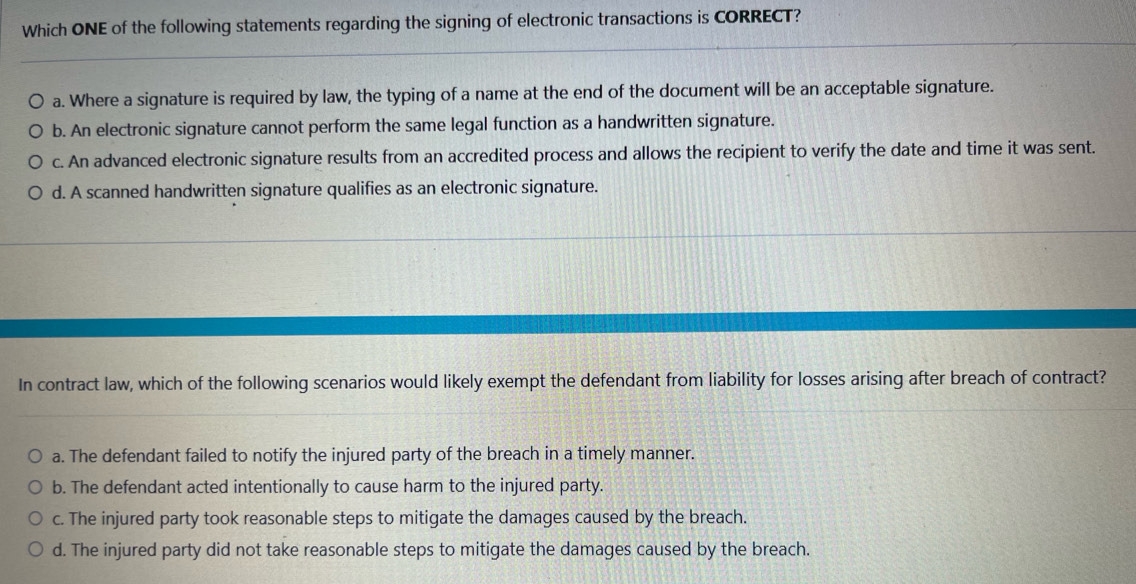 Which ONE of the following statements regarding the signing of electronic transactions is CORRECT?
a. Where a signature is required by law, the typing of a name at the end of the document will be an acceptable signature.
b. An electronic signature cannot perform the same legal function as a handwritten signature.
c. An advanced electronic signature results from an accredited process and allows the recipient to verify the date and time it was sent.
d. A scanned handwritten signature qualifies as an electronic signature.
In contract law, which of the following scenarios would likely exempt the defendant from liability for losses arising after breach of contract?
a. The defendant failed to notify the injured party of the breach in a timely manner.
b. The defendant acted intentionally to cause harm to the injured party.
c. The injured party took reasonable steps to mitigate the damages caused by the breach.
d. The injured party did not take reasonable steps to mitigate the damages caused by the breach.