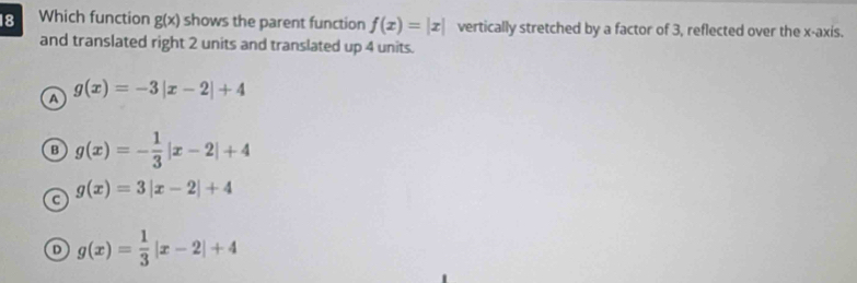 Which function g(x) shows the parent function f(x)=|x| vertically stretched by a factor of 3, reflected over the x-axis.
and translated right 2 units and translated up 4 units.
A g(x)=-3|x-2|+4
B g(x)=- 1/3 |x-2|+4
C g(x)=3|x-2|+4
g(x)= 1/3 |x-2|+4