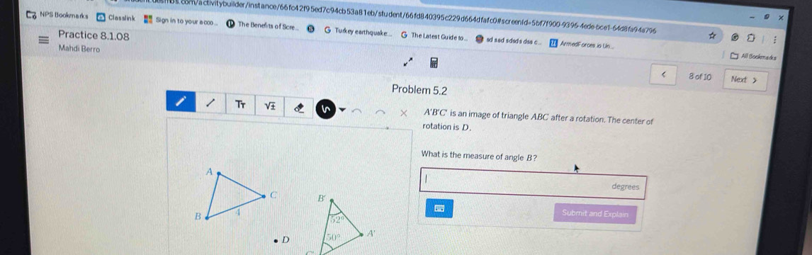 8com/activitybuilder/instance/66fc42f95ed7c94cb53a81eb/student/66fd840395c229d664dfafc0#screen1d=5bf7f900-9396-4ede-bce1-64d8fa94a796
×
NPS Bookmarks Classlink Sign in to your aoo ... The Benefts of Scre... G Turkey earthquake...  G The Latest Guide to...
Practice 8.1.08
sd sad sdsds dsa c... ArmedForces io Un....
Mahdi Berro
All Bookmadks
< 8 of 10 Next >
Problem 5.2
/ Tr V i × A'B'C' is an image of triangle ABC after a rotation. The center of
rotation is D.
What is the measure of angle B?
  
degrees
Submit and Explain
D