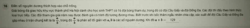 16 Điền số nguyên dương thích hợp vào chỗ trống. 
Giải bóng đá giao hữu khu vực thành phố Hà Nội dành cho học sinh THPT có 16 đội bóng tham dự, trong đó có đội Cầu Giấy và đội Đống Đa. Các đội thi đấu theo hình thức 
loại trực tiếp. Các đội tham gia giải năm nay được đánh giá có trình độ tương đương nhau. Biết trước khi bốc thăm ngầu nhiên chia cập, xác suất để đội Cầu Giấy và Đồng Đa 
gập nhau ở trận chung kết là là  a/b  trong ao a/b  là phân số tối gián với α, b là các số nguyên dương. Khi đô đ +b=129