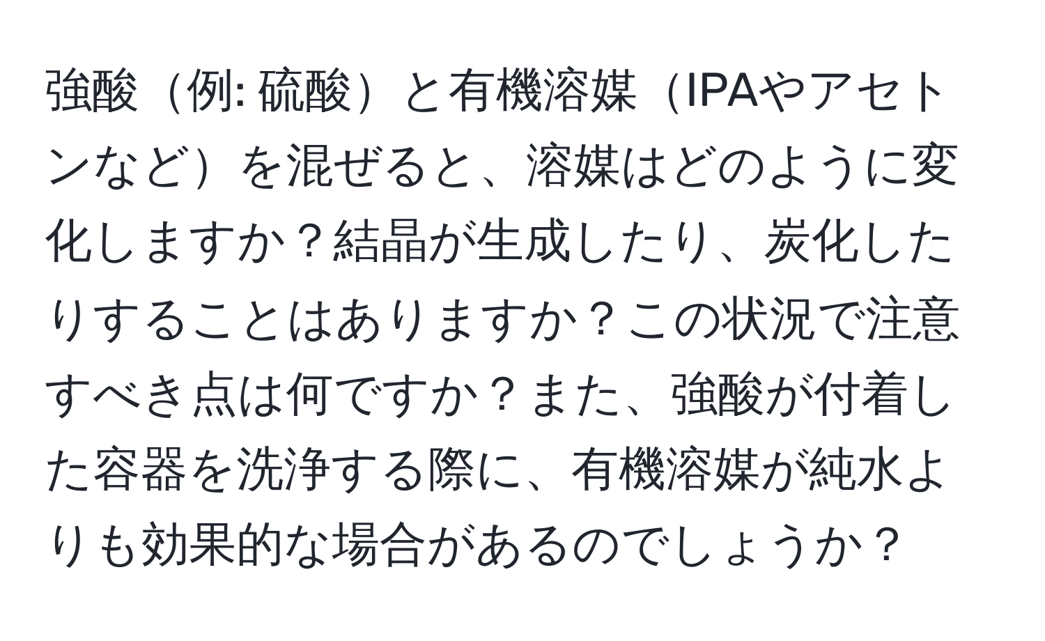 強酸例: 硫酸と有機溶媒IPAやアセトンなどを混ぜると、溶媒はどのように変化しますか？結晶が生成したり、炭化したりすることはありますか？この状況で注意すべき点は何ですか？また、強酸が付着した容器を洗浄する際に、有機溶媒が純水よりも効果的な場合があるのでしょうか？