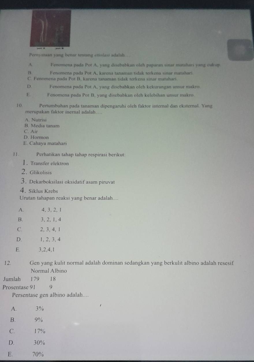 Pernyaran yang benar tentang etiolosi adalah.
A. Fenomena pada Pot A, yang disebabkan oleh paparan sinar matahari yang cukup
B. Fenomena pada Pot A, karena tanaman tidak terkena sinar matahari.
C. Fenomena pada Pot B, karena tanaman tidak terkena sinar matahari
D. Fenomena pada Pot A, yang disebabkan olch kekurangan unsur makro
E. Fenomena pada Pot B, yang disebabkan oleh kelebihan unsur makro.
10. Pertumbuhan pada tanaman dipengaruhi oleh faktor internal dan eksternal. Yang
merupakan faktor inernal adalah…
A. Nutrisi
B. Media tanam
C. Air
D. Hormon
E. Cahaya matahari
11. Perhatikan tahap tahap respirasi berikut:
1. Transfer elektron
2. Glikolisis
3. Dekarboksilasi oksidatif asam piruvat
4. Siklus Krebs
Urutan tahapan reaksi yang benar adalah....
A. 4, 3, 2, 1
B. 3, 2, 1, 4
C. 2, 3, 4, 1
D. 1, 2, 3, 4
E. 3, 2, 4, 1
12. Gen yang kulit normal adalah dominan sedangkan yang berkulit albino adalah resesif
Normal Albino
Jumlah 179 18
Prosentase 91 9
Persentase gen albino adalah....
A. 3%
B. 9%
C. 17%
D. 30%
E. 70%