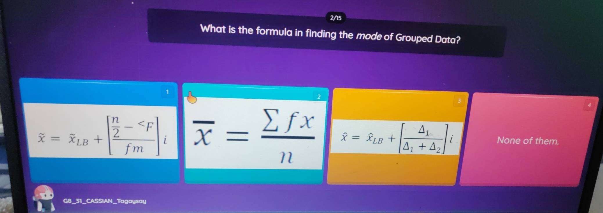 2/15
What is the formula in finding the mode of Grouped Data?
^
3
4
overset sim x=overset sim x_LB+[frac  n/2 - overline x= sumlimits fx/n  hat x=hat x_LB+[frac △ _1△ _1+△ _2]i None of them.
G8_31_CASSIAN_Tagaysay