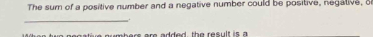 The sum of a positive number and a negative number could be positive, negative, of 
_ 
t o n e gative numbers are added , the result is a