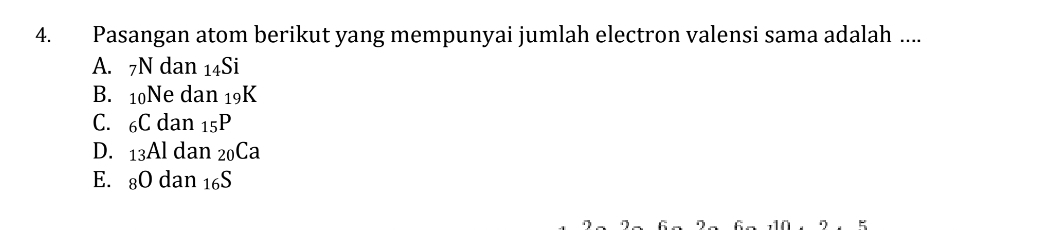 Pasangan atom berikut yang mempunyai jumlah electron valensi sama adalah ....
A. 7N dan 14Si
B. 10Ne dan 19K
C. 6C dan 15P
D. 13Al dan 20Ca
E. 8O dan 16S