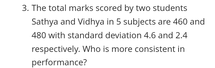 The total marks scored by two students 
Sathya and Vidhya in 5 subjects are 460 and
480 with standard deviation 4.6 and 2.4
respectively. Who is more consistent in 
performance?