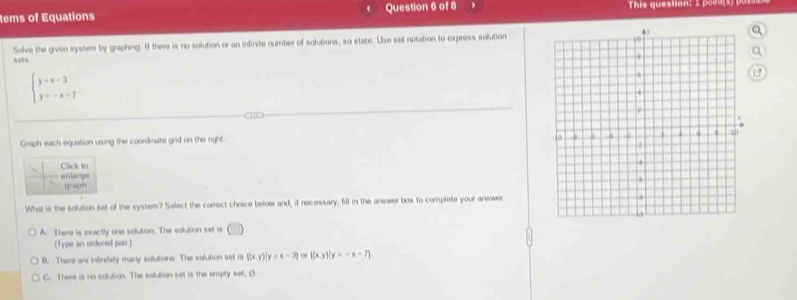 tems of Equations Question 6 of 8 This question: 1 poas) us 
Solve the given system by graphing. I there is no solution or an infirite number of solutions, so state. Use set notation to express solutiona
0
beginarrayl y=x-3 y=-x-7endarray.
Graph each equation using the coordinate grid on the right. 
Click to
erdarge graph
What is the solution set of the system? Select the comect choice below and, if necessary, fill in the arewer box to complete your answer
A. There is exactly one solution. The solution set is (□ ) 
(Type an ordered pair )
B. There and intinitely many solutions The solution set is  (x,y)|y=x-3 of |(x,y)|y=-x-7)
C. There is no solution. The solution set is the empty set, Ø