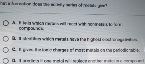 That information does the activity series of metals give?
A. It tells which metals will react with nonmetals to form
compounds.
B. It identifies which metals have the highest electronegativities.
C. It gives the ionic charges of most metals on the periodic table.
D. It predicts if one metal will replace another metal in a compound.