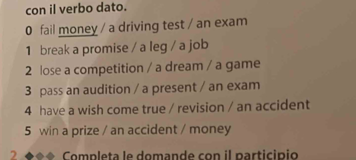 con il verbo dato. 
0 fail money / a driving test / an exam 
1 break a promise / a leg / a job 
2 lose a competition / a dream / a game 
3 pass an audition / a present / an exam 
4 have a wish come true / revision / an accident 
5 win a prize / an accident / money 
2 Completa le domande con il participio