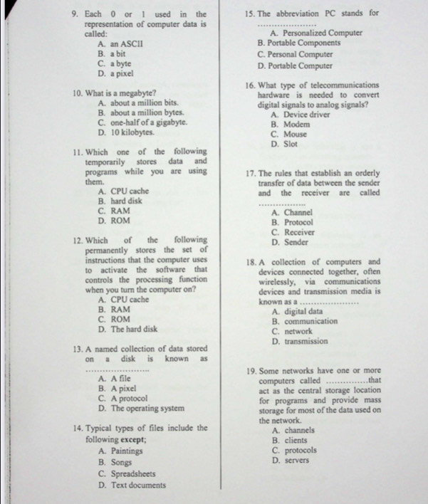 Each 0 or 1 used in the 15. The abbreviation PC stands for
representation of computer data is
_
called: A. Personalized Computer
A. an ASClI B. Portable Components
B. a bit C. Personal Computer
C. a byte D. Portable Computer
D. a pixel
10. What is a megabyte? 16. What type of telecommunications
hardware is needed to convert
A. about a million bits. digital signals to analog signals?
B. about a million bytes. A. Device driver
C. one-half of a gigabyte. B. Modem
D. 10 kilobytes. C. Mouse
D. Slot
11. Which one of the following
temporarily stores data and
programs while you are using 17. The rules that establish an orderly
them. transfer of data between the sender
A. CPU cache
B. hard disk and the receiver are called
C. RAM A. Channel
D. ROM B. Protocol
C. Receiver
12. Which of the following D. Sender
permanently stores the set of
instructions that the computer uses
to activate the software that 18. A collection of computers and
devices connected together, often
controls the processing function wirelessly, via communications
when you turn the computer on? devices and transmission media is
A. CPU cache known as a_
B. RAM A. digital data
C. ROM B. communication
D. The hard disk C. network
D. transmission
13. A named collection of data stored
on a disk is known as
_A. A file 19. Some networks have one or more
computers called _that
B. A pixel act as the central storage location
C. A protocol for programs and provide mass
D. The operating system storage for most of the data used on
14. Typical types of files include the the network. A. channels
following except; B. clients
A. Paintings C. protocols
B. Songs D. servers
C. Spreadsheets
D. Text documents