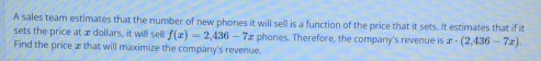 A sales team estimates that the number of new phones it will sell is a function of the price that it sets. It estimates that if it 
sets the price at æ dollars, it will sell f(x)=2,436-7 e phones. Therefore, the company's revenue is x· (2,436-7x). 
Find the price £ that will maximize the company's revenue.