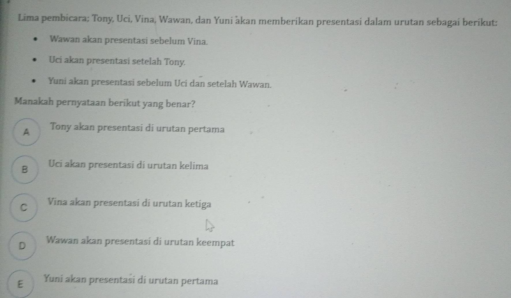 Lima pembicara; Tony, Uci, Vina, Wawan, dan Yuni àkan memberikan presentasi dalam urutan sebagaí beríkut:
Wawan akan presentasi sebelum Vina.
Uci akan presentasi setelah Tony.
Yuni akan presentasi sebelum Uci dan setelah Wawan.
Manakah pernyataan berikut yang benar?
A Tony akan presentasi di urutan pertama
B Uci akan presentasi di urutan kelima
C Vina akan presentasi di urutan ketiga
D Wawan akan presentasi di urutan keempat
E Yuní akan presentasi dí urutan pertama