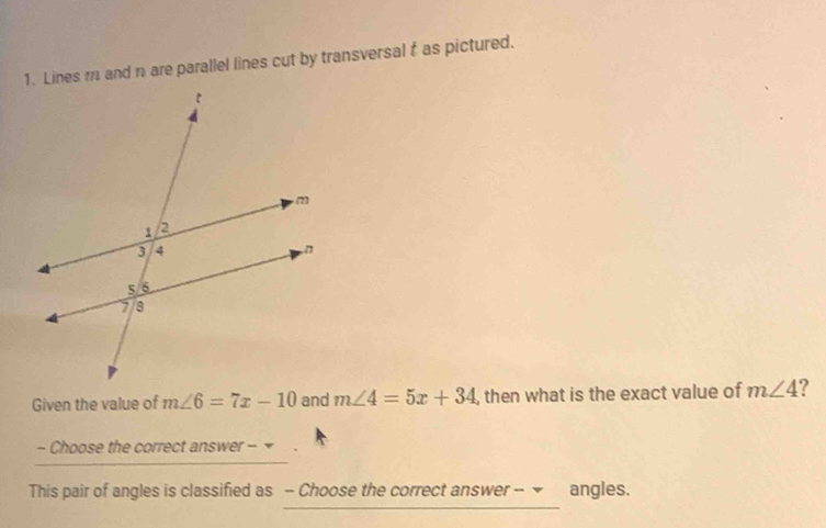 Lines m and n are parallel lines cut by transversal f as pictured. 
Given the value of m∠ 6=7x-10 and m∠ 4=5x+34 , then what is the exact value of m∠ 4 ? 
- Choose the correct answer - 
This pair of angles is classified as -- Choose the correct answer -- ▼ angles.