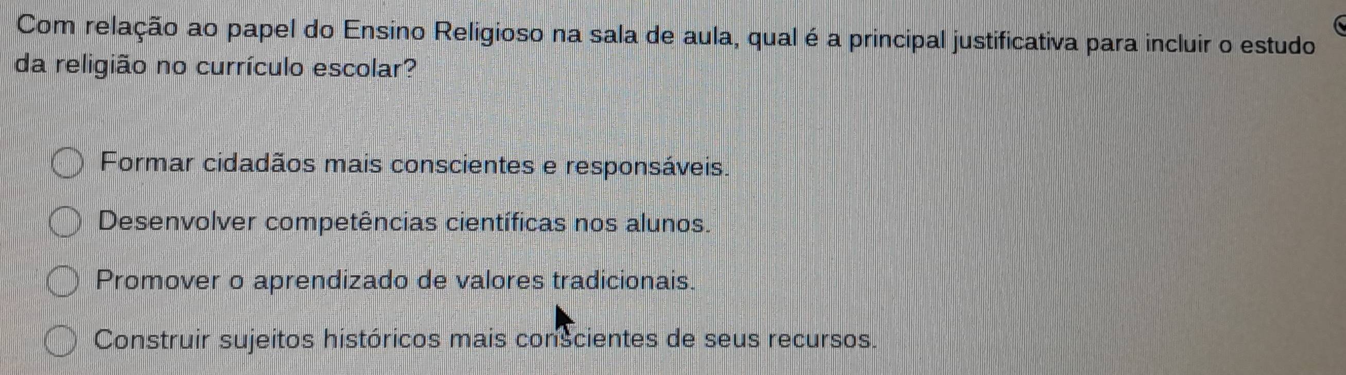 Com relação ao papel do Ensino Religioso na sala de aula, qual é a principal justificativa para incluir o estudo
da religião no currículo escolar?
Formar cidadãos mais conscientes e responsáveis.
Desenvolver competências científicas nos alunos.
Promover o aprendizado de valores tradicionais.
Construir sujeitos históricos mais conscientes de seus recursos.