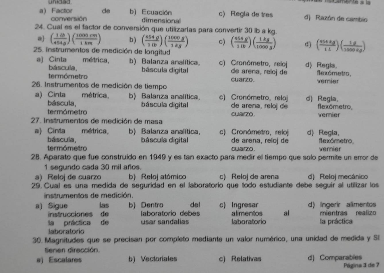 unidad.
e fsicamente à la
a) Factor de b) Ecuación c) Regla de tres d) Razón de cambio
conversión dimensional
24. Cual es el factor de conversión que utilizarías para convertir 30 lb a kg.
a) ( 1lb/454g )( 1000cm/1km ) b) ( 454g/1lb )( 1000g/1kg ) c) ( 454g/1lb )( 1kg/1000g ) d) ( 454kg/1L )( 1g/1000kg )
25. Instrumentos de medición de longitud
a) Cinta métrica, b) Balanza analítica, c) Cronómetro, reloj d) Regla,
báscula, báscula digital de arena, reloj de flexómetro,
termómetro cuarzo. vernier
26. Instrumentos de medición de tiempo
a) Cinta métrica, b) Balanza analítica， c) Cronómetro, reloj d) Regla,
báscula, báscula digital de arena, reloj de flexómetro,
termómetro cuarzo. vernier
27. Instrumentos de medición de masa
a) Cinta métrica, b) Balanza analítica, c) Cronómetro, reloj d) Regia,
báscula, báscula digital de arena, reloj de flexómetro,
termómetro cuarzo. vernier
28. Aparato que fue construido en 1949 y es tan exacto para medir el tiempo que solo permite un error de
1 segundo cada 30 mil años.
a) Reloj de cuarzo b) Reloj atómico c) Reloj de arena d) Reloj mecánico
29. Cual es una medida de seguridad en el laboratorio que todo estudiante debe seguir al utilizar los
instrumentos de medición.
a) Sigue las b) Dentro del c) Ingresar d) Ingerir alimentos
instrucciones de laboratorio debes alimentos al mientras realizo
la práctica de usar sandalias laboratorio la práctica
laboratorio
30. Magnitudes que se precisan por completo mediante un valor numérico, una unidad de medida y SI
tienen dirección.
a) Escalares b) Vectoriales c) Relativas d) Comparables
Página 3 de 7