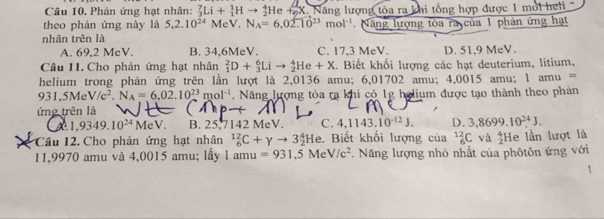 Phản ứng hạt nhân: _3^(7Li+_1^1H- He +SX. Năng lượng tỏa ra khi tổng hợp được 1 mỏi heli
theo phản ứng này là 5, 2.10^24)MeV. N_A=6,02.10^(23)mol^(-1)
nhân trên là Năng lượng tòa ra của 1 phân ứng hạt
A. 69,2 MeV. B. 34,6MeV. C. 17,3 MeV. D. 51.9 MeV.
Câu 11. Cho phản ứng hạt nhân _1^(2D+_3^6Lito _2^4He+X. Biết khối lượng các hạt deuterium, litium,
helium trong phản ứng trên lần lượt là 2,0136 amu; 6,01702 amu; 4,0015 amu; 1amu=
931.5MeV/c^2).N_A=6.02.10^(23)mol^(-1). Năng lượng tỏa ra khi có 1g holium được tạo thành theo phản
ứng trên là
,
1,9349.10^(24)MeV. B. 25.7142 MeV. C 4.1143.10^(-12)J. D. 3,8699.10^(24)J. 
Câu 12. Cho phản ứng hạt nhân _6^((12)C+gamma to 3_2^4He e. Biết khổi lượng của _6^(12)C và frac 4)2 He lần lượt là
11,9970 amu và 4,0015 amu; lấy a mu =931.5MeV/c^2 *. Năng lượng nhỏ nhất của phôtôn ứng với
1