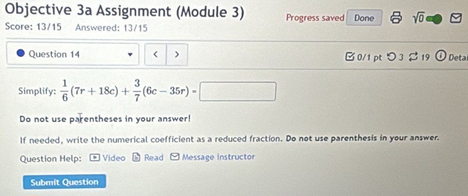 Objective 3a Assignment (Module 3) Progress saved Done sqrt(0) 
Score: 13/15 Answered: 13/15 
Question 14  1/6 (7r+18c)+ 3/7 (6c-35r)=□^ 
Do not use parentheses in your answer! 
If needed, write the numerical coefficient as a reduced fraction. Do not use parenthesis in your answer. 
Question Help: Video Read Message instructor 
Submit Question