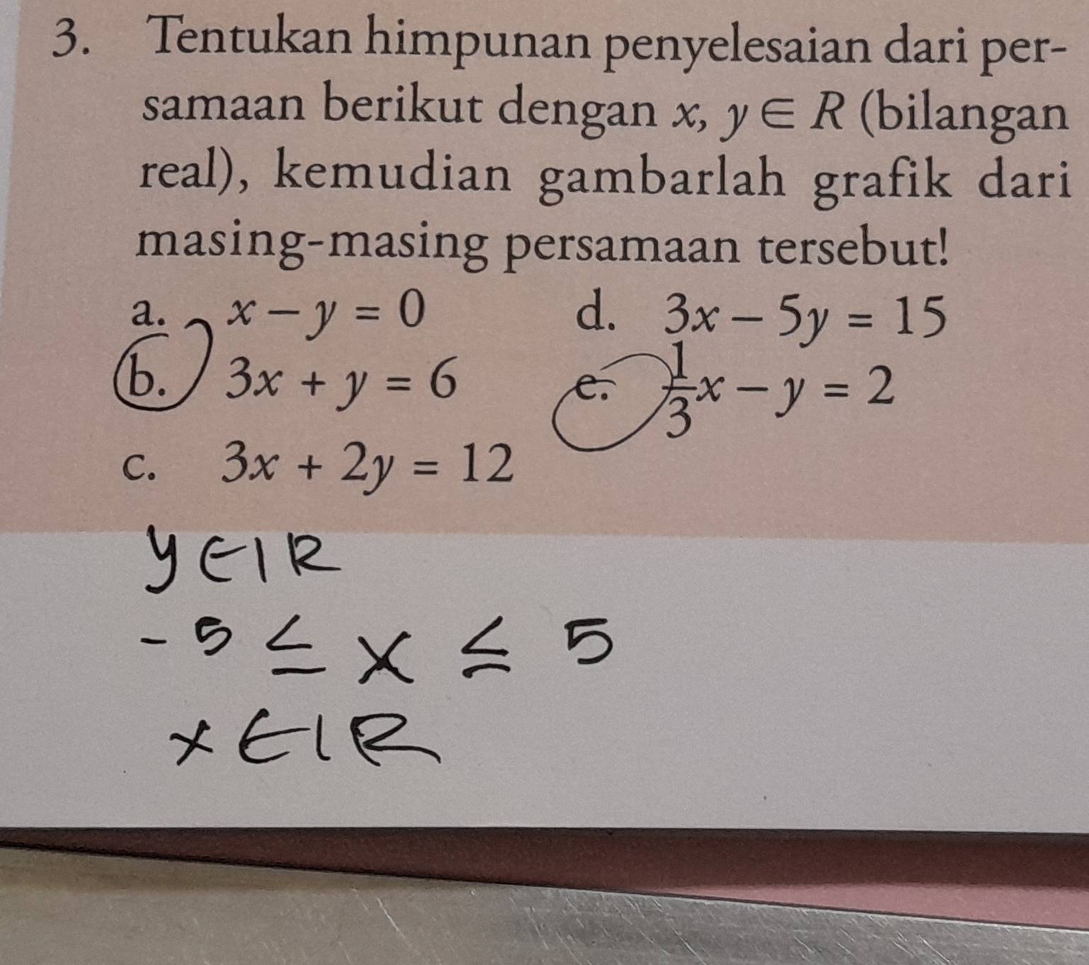 Tentukan himpunan penyelesaian dari per- 
samaan berikut dengan x, y∈ R (bilangan 
real), kemudian gambarlah grafik dari 
masing-masing persamaan tersebut! 
a. x-y=0 d. 3x-5y=15
b. 3x+y=6
e.  1/3 x-y=2
C. 3x+2y=12