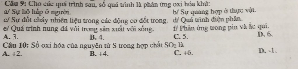 Cho các quá trình sau, số quá trình là phản ứng oxi hóa khử:
a/ Sự hô hấp ở người. b/ Sự quang hợp ở thực vật.
c/ Sự đốt cháy nhiên liệu trong các động cơ đốt trong. d/ Quá trình điện phân.
e/ Quá trình nung đá vôi trong sản xuất vôi sống. f/ Phản ứng trong pin và ắc qui.
A. 3. B. 4. C. 5. D. 6.
Câu 10: Số oxi hóa của nguyên tử S trong hợp chất SO_2 là
A. +2. B. +4. C. +6. D. -1.