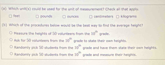 Which unit(s) could be used for the unit of measurement? Check all that apply.
feet pounds ounces centimeters kilograms
(b) Which of the procedures below would be the best way to find the average height?
Measure the heights of 50 volunteers from the 10^(th) grade.
Ask for 50 volunteers from the 10^(th) grade to state their own heights.
Randomly pick 50 students from the 10^(th) grade and have them state their own heights.
Randomly pick 50 students from the 10^(th) grade and measure their heights.