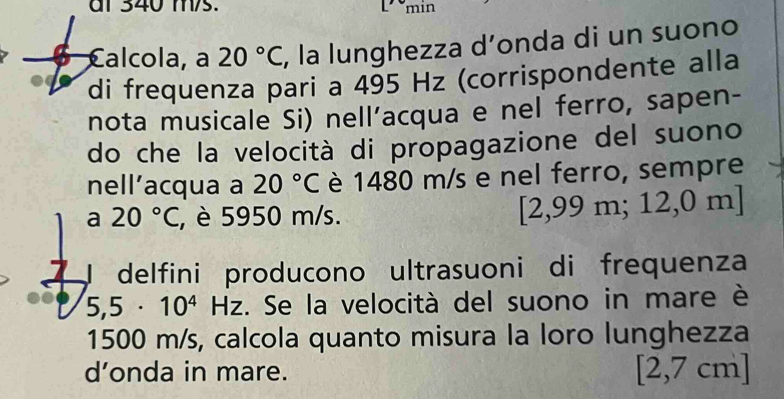 al 340 m/s. min 
Calcola, a 20°C , la lunghezza d’onda di un suono 
di frequenza pari a 495 Hz (corrispondente alla 
nota musicale Si) nell’acqua e nel ferro, sapen- 
do che la velocità di propagazione del suono 
nell’acqua a 20°C è 1480 m/s e nel ferro, sempre 
a 20°C , è 5950 m/s.
[2,99m;12,0m]
I delfini producono ultrasuoni di frequenza
5,5· 10^4Hz. Se la velocità del suono in mare è
1500 m/s, calcola quanto misura la loro lunghezza 
d’onda in mare.
[2,7cm]