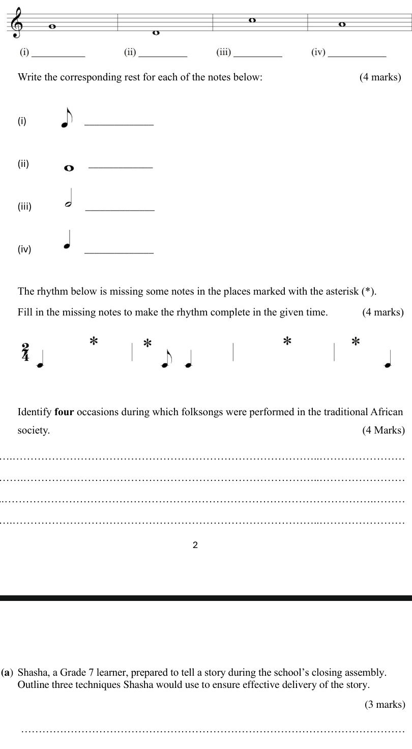 () 
(i)_ (ii) _(iii) _ (iv) _ 
Write the corresponding rest for each of the notes below: (4 marks) 
(i) 
_ 
(ii) 
_ 
(iii) 
_ 
(iv) 
_ 
The rhythm below is missing some notes in the places marked with the asterisk (*). 
Fill in the missing notes to make the rhythm complete in the given time. (4 marks) 
* * 
* 
* 
Identify four occasions during which folksongs were performed in the traditional African 
society. (4 Marks) 
_ 
_ 
_ 
_ 
2 
(a) Shasha, a Grade 7 learner, prepared to tell a story during the school’s closing assembly. 
Outline three techniques Shasha would use to ensure effective delivery of the story. 
(3 marks) 
_