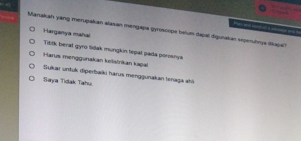 ando Manakah yang merupakan alasan mengapa gyroscope belum dapat digunakan sepenuhnya dikapal? Plan and conduct a passage and de
Harganya mahal
Tititk berat gyro tidak mungkin tepat pada porosnya
Harus menggunakan kelistrikan kapal
Sukar untuk diperbaiki harus menggunakan tenaga ahli
Saya Tidak Tahu.